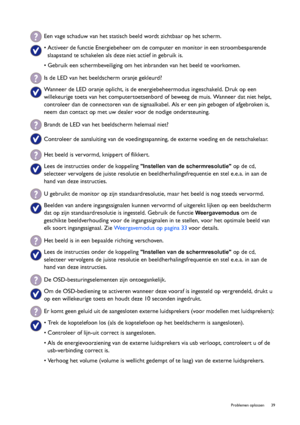 Page 39  39   Problemen oplossen
Een vage schaduw van het statisch beeld wordt zichtbaar op het scherm.
• Activeer de functie Energiebeheer om de computer en monitor in een stroombesparende 
slaapstand te schakelen als deze niet actief in gebruik is.
• Gebruik een schermbeveiliging om het inbranden van het beeld te voorkomen.
Is de LED van het beeldscherm oranje gekleurd?
Wanneer de LED oranje oplicht, is de energiebeheermodus ingeschakeld. Druk op een 
willekeurige toets van het computertoetsenbord of beweeg...