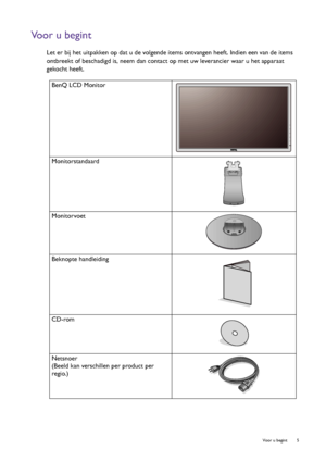 Page 5  5   Voor u begint
Voor u begint
Let er bij het uitpakken op dat u de volgende items ontvangen heeft. Indien een van de items 
ontbreekt of beschadigd is, neem dan contact op met uw leverancier waar u het apparaat 
gekocht heeft.
 
BenQ LCD Monitor
Monitorstandaard
Monitorvoet
Beknopte handleiding
 
CD-rom
 
Netsnoer
(Beeld kan verschillen per product per 
regio.)
 