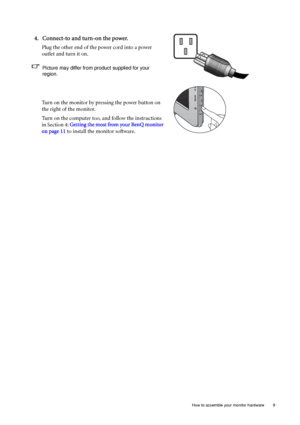 Page 9  9   How to assemble your monitor hardware
4. Connect-to and turn-on the power.
Plug the other end of the power cord into a power 
outlet and turn it on.
Picture may differ from product supplied for your 
region.
Turn on the monitor by pressing the power button on 
the right of the monitor. 
Turn on the computer too, and follow the instructions 
in Section 4: Getting the most from your BenQ monitor 
on page 11 to install the monitor software.
 