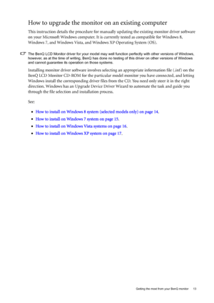 Page 13  13   Getting the most from your BenQ monitor
How to upgrade the monitor on an existing computer
This instruction details the procedure for manually updating the existing monitor driver software 
on your Microsoft Windows computer. It is currently tested as compatible for Windows 8, 
Windows 7, and Windows Vista, and Windows XP Operating System (OS).
The BenQ LCD Monitor driver for your model may well function perfectly with other versions of Windows, 
however, as at the time of writing, BenQ has done...