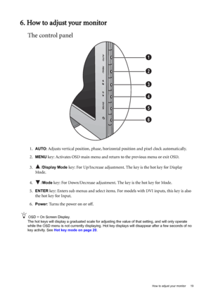 Page 19  19   How to adjust your monitor
6. How to adjust your monitor
The control panel
1.AUTO: Adjusts vertical position, phase, horizontal position and pixel clock automatically.
2.
MENU key: Activates OSD main menu and return to the previous menu or exit OSD.
3. /
Display Mode key: For Up/Increase adjustment. The key is the hot key for Display 
Mode.
4. /
Mode key: For Down/Decrease adjustment. The key is the hot key for Mode. 
5.
ENTER key: Enters sub menus and select items. For models with DVI inputs,...