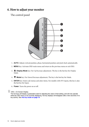 Page 1818  How to adjust your monitor  
6. How to adjust your monitor
The control panel
1.AUTO: Adjusts vertical position, phase, horizontal position and pixel clock automatically.
2.
MENU key: Activates OSD main menu and return to the previous menu or exit OSD.
3. /
Display Mode key: For Up/Increase adjustment. The key is the hot key for Display 
Mode.
4. /
Mode key: For Down/Decrease adjustment. The key is the hot key for Mode. 
5.
ENTER key: Enters sub menus and select items. For models with DVI inputs, this...