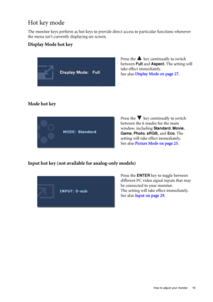 Page 19  19   How to adjust your monitor
Hot key mode
The monitor keys perform as hot keys to provide direct access to particular functions whenever 
the menu isnt currently displaying on-screen.
Display Mode hot key
Mode hot key
Input hot key (not available for analog-only models)
Press the   key continually to switch 
between 
Full and Aspect. The setting will 
take effect immediately.
See also Display Mode on page 27.
 
Press the   key continually to switch 
between the 6 modes for the main 
window,...