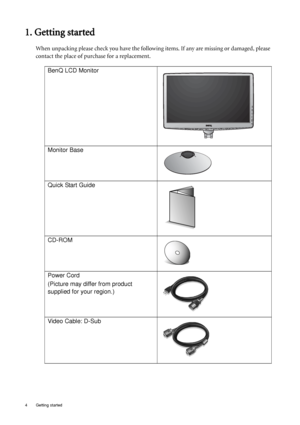 Page 44  Getting started  
1. Getting started
When unpacking please check you have the following items. If any are missing or damaged, please 
contact the place of purchase for a replacement.
 
BenQ LCD Monitor
Monitor Base
Quick Start Guide
 
CD-ROM
 
Power Cord
(Picture may differ from product 
supplied for your region.)
Video Cable: D-Sub 
 