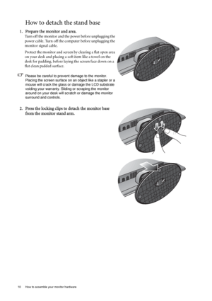 Page 1010  How to assemble your monitor hardware  
How to detach the stand base
1. Prepare the monitor and area.
Turn off the monitor and the power before unplugging the 
power cable. Turn off the computer before unplugging the 
monitor signal cable.
Protect the monitor and screen by clearing a flat open area 
on your desk and placing a soft item like a towel on the 
desk for padding, before laying the screen face down on a 
flat clean padded surface.
Please be careful to prevent damage to the monitor. 
Placing...