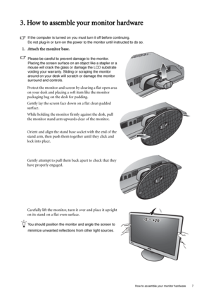 Page 7  7   How to assemble your monitor hardware
3. How to assemble your monitor hardware
If the computer is turned on you must turn it off before continuing. 
Do not plug-in or turn-on the power to the monitor until instructed to do so. 
1. Attach the monitor base.
Please be careful to prevent damage to the monitor. 
Placing the screen surface on an object like a stapler or a 
mouse will crack the glass or damage the LCD substrate 
voiding your warranty. Sliding or scraping the monitor 
around on your desk...