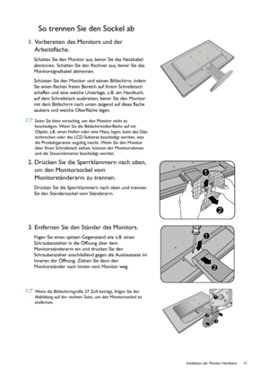 Page 13  13   Installation der Monitor-Hardware
So trennen Sie den Sockel ab
1. Vorbereiten des Monitors und der 
Arbeitsfläche.
Schalten Sie den Monitor aus, bevor Sie das Netzkabel 
abtrennen. Schalten Sie den Rechner aus, bevor Sie das 
Monitorsignalkabel abtrennen.
Schützen Sie den Monitor und seinen Bildschirm, indem 
Sie einen flachen freien Bereich auf Ihrem Schreibtisch 
schaffen und eine weiche Unterlage, z.B. ein Handtuch, 
auf dem Schreibtisch ausbreiten, bevor Sie den Monitor 
mit dem Bildschirm...
