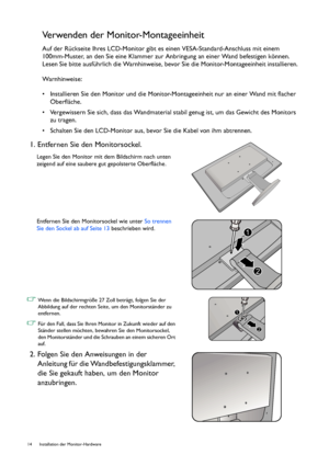 Page 1414  Installation der Monitor-Hardware  
Verwenden der Monitor-Montageeinheit
Auf der Rückseite Ihres LCD-Monitor gibt es einen VESA-Standard-Anschluss mit einem 
100mm-Muster, an den Sie eine Klammer zur Anbringung an einer Wand befestigen können. 
Lesen Sie bitte ausführlich die Warnhinweise, bevor Sie die Monitor-Montageeinheit installieren.
Warnhinweise:
• Installieren Sie den Monitor und die Monitor-Montageeinheit nur an einer Wand mit flacher 
Oberfläche.
• Vergewissern Sie sich, dass das...