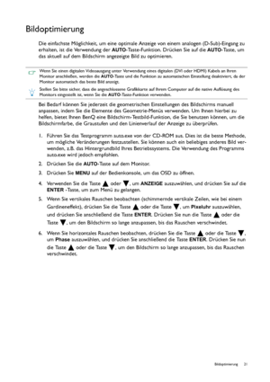 Page 21  21   Bildoptimierung
Bildoptimierung
Die einfachste Möglichkeit, um eine optimale Anzeige von einem analogen (D-Sub)-Eingang zu 
erhalten, ist die Verwendung der 
AUTO-Taste-Funktion. Drücken Sie auf die AUTO-Taste, um 
das aktuell auf dem Bildschirm angezeigte Bild zu optimieren.
Bei Bedarf können Sie jederzeit die geometrischen Einstellungen des Bildschirms manuell 
anpassen, indem Sie die Elemente des Geometrie-Menüs verwenden. Um Ihnen hierbei zu 
helfen, bietet Ihnen BenQ eine...