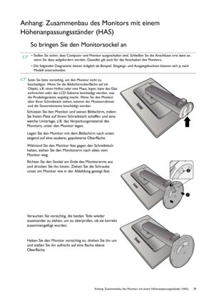 Page 39  39   Anhang: Zusammenbau des Monitors mit einem Höhenanpassungsständer (HAS)
Anhang: Zusammenbau des Monitors mit einem 
Höhenanpassungsständer (HAS)
So bringen Sie den Monitorsockel an
• Stellen Sie sicher, dass Computer und Monitor ausgeschaltet sind. Schließen Sie die Anschlüsse erst dann an, 
wenn Sie dazu aufgefordert werden. Dasselbe gilt auch für das Anschalten des Monitors.
• Die folgenden Diagramme dienen lediglich als Beispiel. Eingangs- und Ausgangsbuchsen können sich je nach 
Modell...