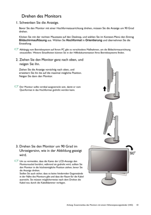 Page 43  43   Anhang: Zusammenbau des Monitors mit einem Höhenanpassungsständer (HAS)
Drehen des Monitors
1. Schwenken Sie die Anzeige.
Bevor Sie den Monitor mit einer Hochformatausrichtung drehen, müssen Sie die Anzeige um 90 Grad 
drehen.
Klicken Sie mit der rechten Maustaste auf den Desktop, und wählen Sie im Kontext-Menü den Eintrag 
Bildschirmauflösung aus. Wählen Sie Hochformat in Orientierung und übernehmen Sie die 
Einstellung.
 Abhängig vom Betriebssystem auf Ihrem PC gibt es verschiedene Maßnahmen, um...