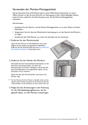 Page 45  45   Anhang: Zusammenbau des Monitors mit einem Höhenanpassungsständer (HAS)
Verwenden der Monitor-Montageeinheit
Auf der Rückseite Ihres LCD-Monitor gibt es einen VESA-Standard-Anschluss mit einem 
100mm-Muster, an den Sie eine Klammer zur Anbringung an einer Wand befestigen können. 
Lesen Sie bitte ausführlich die Warnhinweise, bevor Sie die Monitor-Montageeinheit 
installieren.
Warnhinweise:
• Installieren Sie den Monitor und die Monitor-Montageeinheit nur an einer Wand mit flacher 
Oberfläche.
•...