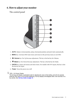 Page 17  17   How to adjust your monitor
6. How to adjust your monitor
The control panel
1.AUTO: Adjusts vertical position, phase, horizontal position and pixel clock automatically.
2.
MENU key: Activates OSD main menu and return to the previous menu or exit OSD.
3. /
Vo l u m e  key: For Up/Increase adjustment. The key is the hot key for Volume.
4. /
Mode key: For Down/Decrease adjustment. The key is the hot key for Mode. 
5.
ENTER key: Enters sub menus and select items. For models with DVI inputs, this key is...