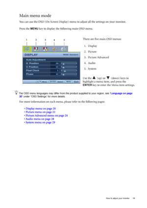 Page 19  19   How to adjust your monitor
Main menu mode
You can use the OSD (On Screen Display) menu to adjust all the settings on your monitor. 
Press the 
MENU key to display the following main OSD menu. 
The OSD menu languages may differ from the product supplied to your region, see “Language on page 
30” under “OSD Settings” for more details. 
For more information on each menu, please refer to the following pages:
• Display menu on page 20
• Picture menu on page 22
• Picture Advanced menu on page 24
• Audio...