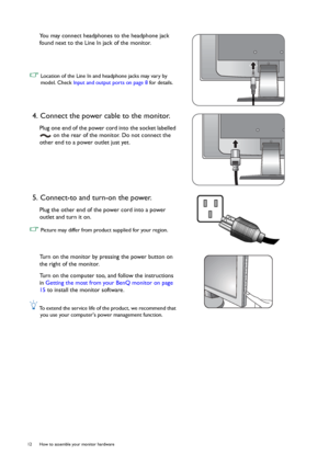 Page 1212  How to assemble your monitor hardware  
You may connect headphones to the headphone jack 
found next to the Line In jack of the monitor.
 Location of the Line In and headphone jacks may vary by 
model. Check Input and output ports on page 8 for details.
4. Connect the power cable to the monitor.
Plug one end of the power cord into the socket labelled 
 on the rear of the monitor. Do not connect the 
other end to a power outlet just yet.
5. Connect-to and turn-on the power.
Plug the other end of the...