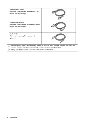 Page 66  Getting started  
Video Cable: DVI-D
(Optional accessory for models with DVI 
inputs, sold separately)
Video Cable: HDMI
(Optional accessory for models with HDMI 
inputs, sold separately)
Audio Cable
(Optional accessory for models with 
speakers)
Consider keeping the box and packaging in storage for use in the future when you may need to transport the 
monitor. The fitted foam packing is ideal for protecting the monitor during transport.
Always keep the product and accessories out of reach of small...