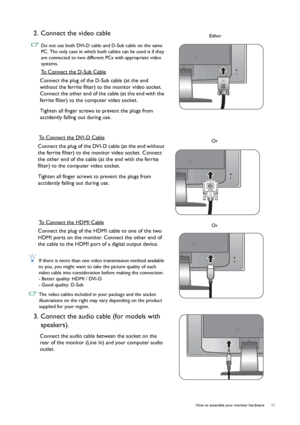 Page 11  11   How to assemble your monitor hardware
2. Connect the video cable 
 Do not use both DVI-D cable and D-Sub cable on the same 
PC. The only case in which both cables can be used is if they 
are connected to two different PCs with appropriate video 
systems.
To Connect the D-Sub Cable
Connect the plug of the D-Sub cable (at the end 
without the ferrite filter) to the monitor video socket. 
Connect the other end of the cable (at the end with the 
ferrite filter) to the computer video socket.
Tighten...