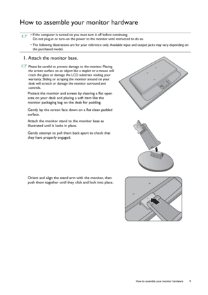 Page 9  9   How to assemble your monitor hardware
How to assemble your monitor hardware
 • If the computer is turned on you must turn it off before continuing. 
Do not plug-in or turn-on the power to the monitor until instructed to do so.
• The following illustrations are for your reference only. Available input and output jacks may vary depending on 
the purchased model.
1. Attach the monitor base.
 Please be careful to prevent damage to the monitor. Placing 
the screen surface on an object like a stapler or...