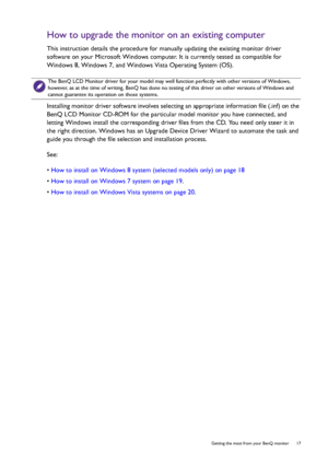 Page 17  17   Getting the most from your BenQ monitor
How to upgrade the monitor on an existing computer
This instruction details the procedure for manually updating the existing monitor driver 
software on your Microsoft Windows computer. It is currently tested as compatible for 
Windows 8, Windows 7, and Windows Vista Operating System (OS). 
Installing monitor driver software involves selecting an appropriate information file (.inf) on the 
BenQ LCD Monitor CD-ROM for the particular model monitor you have...