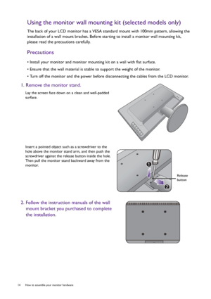 Page 1414  How to assemble your monitor hardware  
Using the monitor wall mounting kit (selected models only)
The back of your LCD monitor has a VESA standard mount with 100mm pattern, allowing the 
installation of a wall mount bracket. Before starting to install a monitor wall mounting kit, 
please read the precautions carefully.
Precautions
• Install your monitor and monitor mounting kit on a wall with flat surface.
• Ensure that the wall material is stable to support the weight of the monitor.
• Turn off the...