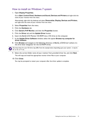 Page 19  19   Getting the most from your BenQ monitor
How to install on Windows 7 system
1.  Open Display Properties.
Go to Start, Control Panel, Hardware and Sound, Devices and Printers and right-click the 
name of your monitor from the menu.
Alternatively, right-click the desktop and select Personalize, Display, Devices and Printers, 
and right-click the name of your monitor from the menu.
2.  Select Properties from the menu.
3.  Click the 
Hardware tab.
4.  Click 
Generic PnP Monitor, and then the Properties...