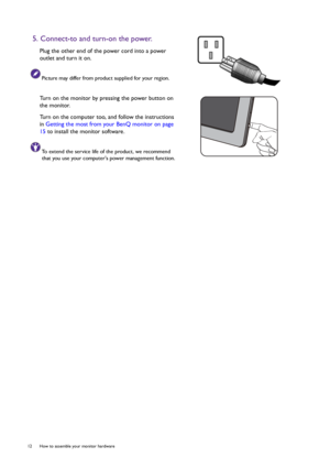 Page 1212  How to assemble your monitor hardware  
5. Connect-to and turn-on the power.
Plug the other end of the power cord into a power 
outlet and turn it on.
Picture may differ from product supplied for your region.
Turn on the monitor by pressing the power button on 
the monitor. 
Turn on the computer too, and follow the instructions 
in Getting the most from your BenQ monitor on page 
15 to install the monitor software.
To extend the service life of the product, we recommend 
that you use your computers...