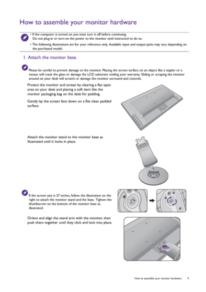 Page 9  9   How to assemble your monitor hardware
How to assemble your monitor hardware
 • If the computer is turned on you must turn it off before continuing. 
Do not plug-in or turn-on the power to the monitor until instructed to do so.
• The following illustrations are for your reference only. Available input and output jacks may vary depending on 
the purchased model.
1. Attach the monitor base.
Please be careful to prevent damage to the monitor. Placing the screen surface on an object like a stapler or a...