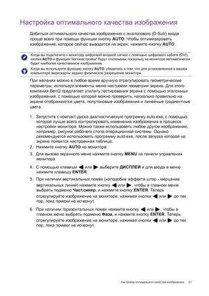 Page 21  21   Настройка оптимального качества изображения
Настройка оптимального качества изображения
Добиться оптимального качества изображения с аналогового (D-Sub) входа 
проще всего при помощи функции кнопку AUTO. Чтобы оптимизировать 
изображение, которое сейчас выводится на экран, нажмите кнопку AUTO.
При желании можно в любое время вручную отрегулировать геометрические 
параметры, используя элементы меню настройки геометрии экрана. Для этого 
компания BenQ предлагает утилиту тестирования экрана с помощью...