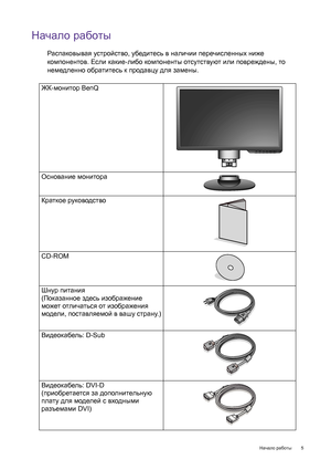 Page 5  5   Начало работы
Начало работы
Распаковывая устройство, убедитесь в наличии перечисленных ниже 
компонентов. Если какие-либо компоненты отсутствуют или повреждены, то 
немедленно обратитесь к продавцу для замены.
 
ЖК-монитор BenQ
Основание монитора
Краткое руководство
 
CD-ROM
Шнур питания
(Показанное здесь изображение 
может отличаться от изображения 
модели, поставляемой в вашу страну.)
Видеокабель: D-Sub 
Видеокабель: DVI-D
(приобретается за дополнительную 
плату для моделей с входными 
разъемами...