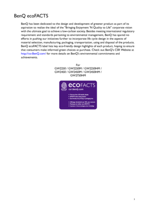 Page 3  3
BenQ ecoFACTS
BenQ has been dedicated to the design and development of greener product as part of its 
aspiration to realize the ideal of the Bringing Enjoyment N Quality to Life corporate vision 
with the ultimate goal to achieve a low-carbon society. Besides meeting international regulatory 
requirement and standards pertaining to environmental management, BenQ has spared no 
efforts in pushing our initiatives further to incorporate life cycle design in the aspects of 
material selection,...