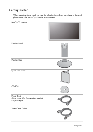 Page 5  5   Getting started
Getting started
When unpacking please check you have the following items. If any are missing or damaged, 
please contact the place of purchase for a replacement.
 
BenQ LCD Monitor
Monitor Stand
Monitor Base
Quick Start Guide
 
CD-ROM
 
Power Cord
(Picture may differ from product supplied 
for your region.)
Video Cable: D-Sub 
 