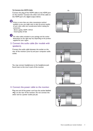 Page 11  11   How to assemble your monitor hardware
To Connect the HDMI Cable
Connect the plug of the HDMI cable to the HDMI port 
on the monitor. Connect the other end of the cable to 
the HDMI port of a digital output device.
If there is more than one video transmission method 
available to you, you might want to take the picture quality 
of each video cable into consideration before making the 
connection.
- Better quality: HDMI / DVI-D
- Good quality: D-Sub
The video cables included in your package and the...