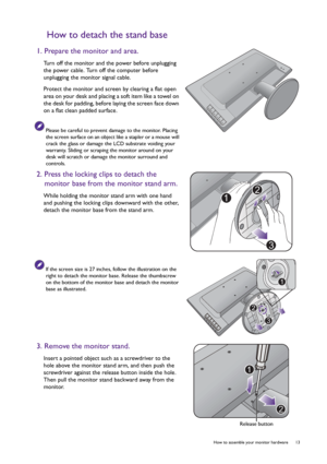 Page 13  13   How to assemble your monitor hardware
How to detach the stand base
1. Prepare the monitor and area.
Turn off the monitor and the power before unplugging 
the power cable. Turn off the computer before 
unplugging the monitor signal cable.
Protect the monitor and screen by clearing a flat open 
area on your desk and placing a soft item like a towel on 
the desk for padding, before laying the screen face down 
on a flat clean padded surface.
Please be careful to prevent damage to the monitor. Placing...