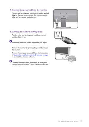 Page 11  11   How to assemble your monitor hardware
4. Connect the power cable to the monitor.
Plug one end of the power cord into the socket labelled 
 on the rear of the monitor. Do not connect the 
other end to a power outlet just yet. 
5. Connect-to and turn-on the power.
Plug the other end of the power cord into a power 
outlet and turn it on.
Picture may differ from product supplied for your region.
Turn on the monitor by pressing the power button on 
the monitor. 
Turn on the computer too, and follow the...