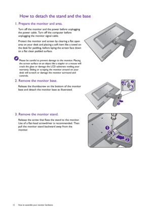 Page 1212  How to assemble your monitor hardware  
How to detach the stand and the base
1. Prepare the monitor and area.
Turn off the monitor and the power before unplugging 
the power cable. Turn off the computer before 
unplugging the monitor signal cable.
Protect the monitor and screen by clearing a flat open 
area on your desk and placing a soft item like a towel on 
the desk for padding, before laying the screen face down 
on a flat clean padded surface.
Please be careful to prevent damage to the monitor....