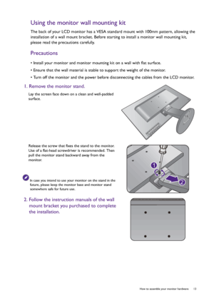 Page 13  13   How to assemble your monitor hardware
Using the monitor wall mounting kit
The back of your LCD monitor has a VESA standard mount with 100mm pattern, allowing the 
installation of a wall mount bracket. Before starting to install a monitor wall mounting kit, 
please read the precautions carefully.
Precautions
• Install your monitor and monitor mounting kit on a wall with flat surface.
• Ensure that the wall material is stable to support the weight of the monitor.
• Turn off the monitor and the power...