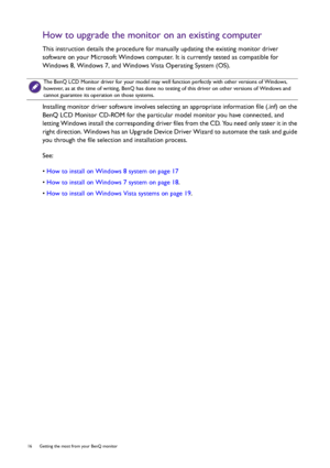 Page 1616  Getting the most from your BenQ monitor  
How to upgrade the monitor on an existing computer
This instruction details the procedure for manually updating the existing monitor driver 
software on your Microsoft Windows computer. It is currently tested as compatible for 
Windows 8, Windows 7, and Windows Vista Operating System (OS). 
Installing monitor driver software involves selecting an appropriate information file (.inf) on the 
BenQ LCD Monitor CD-ROM for the particular model monitor you have...