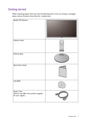 Page 5  5   Getting started
Getting started
When unpacking please check you have the following items. If any are missing or damaged, 
please contact the place of purchase for a replacement.
 
BenQ LCD Monitor
Monitor Stand
Monitor Base
Quick Start Guide
 
CD-ROM
 
Power Cord
(Picture may differ from product supplied 
for your region.)
 