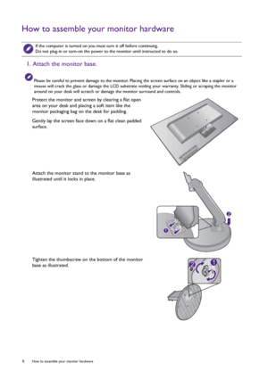 Page 88  How to assemble your monitor hardware  
How to assemble your monitor hardware
 
If the computer is turned on you must turn it off before continuing. 
Do not plug-in or turn-on the power to the monitor until instructed to do so.
1. Attach the monitor base.
Please be careful to prevent damage to the monitor. Placing the screen surface on an object like a stapler or a 
mouse will crack the glass or damage the LCD substrate voiding your warranty. Sliding or scraping the monitor 
around on your desk will...