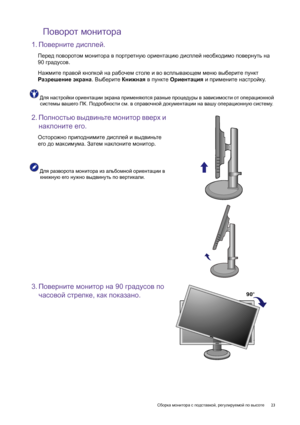 Page 23  23   Сборка монитора с подставкой, регулируемой по высоте
Поворот монитора
1.Поверните дисплей.
Перед поворотом монитора в портретную ориентацию дисплей необходимо повернуть на 
90 градусов.
Нажмите правой кнопкой на рабочем столе и во всплывающем меню выберите пункт 
Разрешение экрана. Выберите Книжная в пункте Ориентация и примените настройку.
Для настройки ориентации экрана применяются разные процедуры в зависимости от операционной 
системы вашего ПК. Подробности см. в справочной документации на...