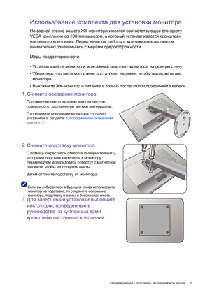 Page 25  25   Сборка монитора с подставкой, регулируемой по высоте
Использование комплекта для установки монитора
На задней стенке вашего ЖК-монитора имеется соответствующее стандарту 
VESA крепление со 100-мм вырезом, в который устанавливается кронштейн 
настенного крепления. Перед началом работы с монтажным комплектом 
внимательно ознакомьтесь с мерами предосторожности.
Меры предосторожности:
•Ус т а н а вл и ва й т е монитор и монтажный комплект монитора на ровную стену.
•Убедитесь, что материал стены...