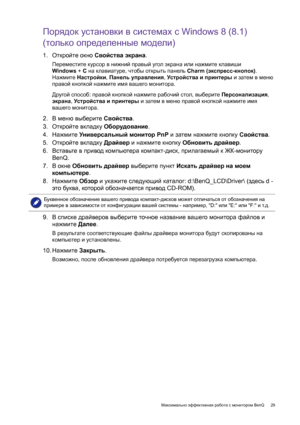Page 29  29   Максимально эффективная работа с монитором BenQ
Порядок установки в системах с Windows 8 (8.1) 
(только определенные модели)
1.Откройте окно Свойства экрана.
Переместите курсор в нижний правый угол экрана или нажмите клавиши 
Windows + C на клавиатуре, чтобы открыть панель Charm (экспресс-кнопок). 
Нажмите Настройки, Панель управления, Устройства и принтеры и затем в меню 
правой кнопкой нажмите имя вашего монитора.
Другой способ: правой кнопкой нажмите рабочий стол, выберите Персонализация,...