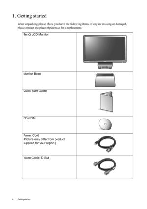 Page 44  Getting started  
1. Getting started
When unpacking please check you have the following items. If any are missing or damaged, 
please contact the place of purchase for a replacement.
 
BenQ LCD Monitor
Monitor Base
Quick Start Guide
 
CD-ROM
 
Power Cord
(Picture may differ from product 
supplied for your region.)
Video Cable: D-Sub 
AUTO MENU ENTER
 