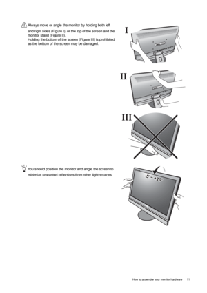 Page 11  11   How to assemble your monitor hardware
Always move or angle the monitor by holding both left 
and right sides (Figure I), or the top of the screen and the 
monitor stand (Figure II). 
Holding the bottom of the screen (Figure III) is prohibited 
as the bottom of the screen may be damaged.
You should position the monitor and angle the screen to 
minimize unwanted reflections from other light sources. 
I
II
III
-5O~ +20O
 