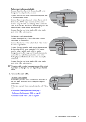 Page 13  13   How to assemble your monitor hardware
To Connect the Composite Cable
Connect the yellow plug of the Composite cable to the 
Composite video input on the monitor.
Connect the other end of the cable to the Composite port 
of the video output device.
Connect the corresponding audio output of your output 
device to the AUDIO input terminals (L1/R1) on the 
monitor using the white and red plugs of the Composite 
cable. Make sure that the colors of the Audio plugs and the 
terminals match when making...