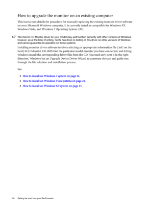 Page 2020  Getting the most from your BenQ monitor  
How to upgrade the monitor on an existing computer
This instruction details the procedure for manually updating the existing monitor driver software 
on your Microsoft Windows computer. It is currently tested as compatible for Windows XP, 
Windows Vista, and Windows 7 Operating System (OS). 
The BenQ LCD Monitor driver for your model may well function perfectly with other versions of Windows, 
however, as at the time of writing, BenQ has done no testing of...
