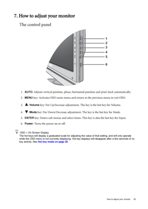 Page 25  25   How to adjust your monitor
7. How to adjust your monitor
The control panel
1.AUTO: Adjusts vertical position, phase, horizontal position and pixel clock automatically.
2.
MENU key: Activates OSD main menu and return to the previous menu or exit OSD.
3. /
Vo l u m e key: For Up/Increase adjustment. The key is the hot key for Volume.
4. /
Mode key: For Down/Decrease adjustment. The key is the hot key for Mode. 
5.
ENTER key: Enters sub menus and select items. This key is also the hot key for Input....