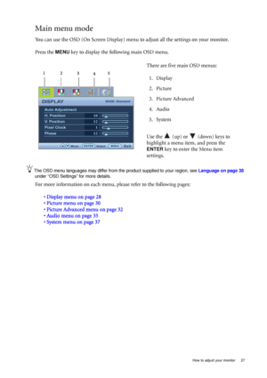 Page 27  27   How to adjust your monitor
Main menu mode
You can use the OSD (On Screen Display) menu to adjust all the settings on your monitor. 
Press the 
MENU key to display the following main OSD menu. 
The OSD menu languages may differ from the product supplied to your region, see Language on page 38 
under “OSD Settings” for more details. 
For more information on each menu, please refer to the following pages:
• Display menu on page 28
• Picture menu on page 30
• Picture Advanced menu on page 32
• Audio...