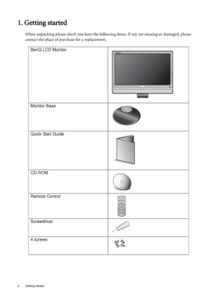 Page 44  Getting started  
1. Getting started
When unpacking please check you have the following items. If any are missing or damaged, please 
contact the place of purchase for a replacement.
 
BenQ LCD Monitor
Monitor Base
Quick Start Guide
 
CD-ROM
 
Remote Control
Screwdriver
4 screws
 