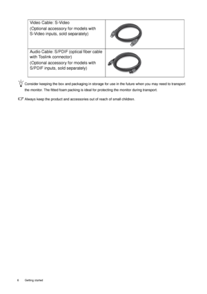 Page 66  Getting started  
Consider keeping the box and packaging in storage for use in the future when you may need to transport 
the monitor. The fitted foam packing is ideal for protecting the monitor during transport.
Always keep the product and accessories out of reach of small children. 
Video Cable: S-Video
(Optional accessory for models with 
S-Video inputs, sold separately)
Audio Cable: S/PDIF (optical fiber cable 
with Toslink connector)
(Optional accessory for models with 
S/PDIF inputs, sold...